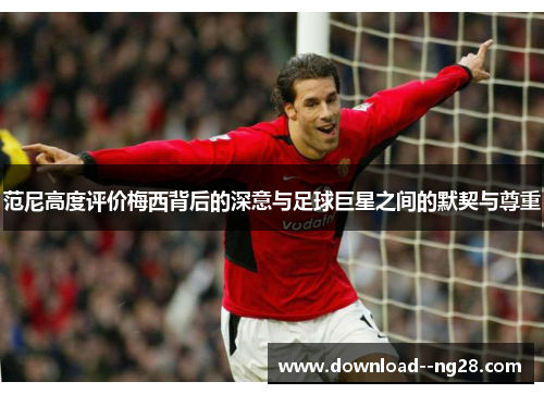 范尼高度评价梅西背后的深意与足球巨星之间的默契与尊重