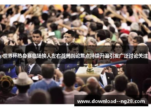 世界杯热身赛临场换人左右战局舆论焦点持续升温引发广泛讨论关注