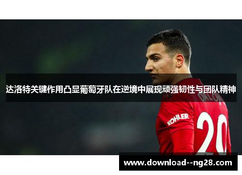 达洛特关键作用凸显葡萄牙队在逆境中展现顽强韧性与团队精神