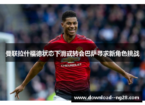 曼联拉什福德状态下滑或转会巴萨寻求新角色挑战